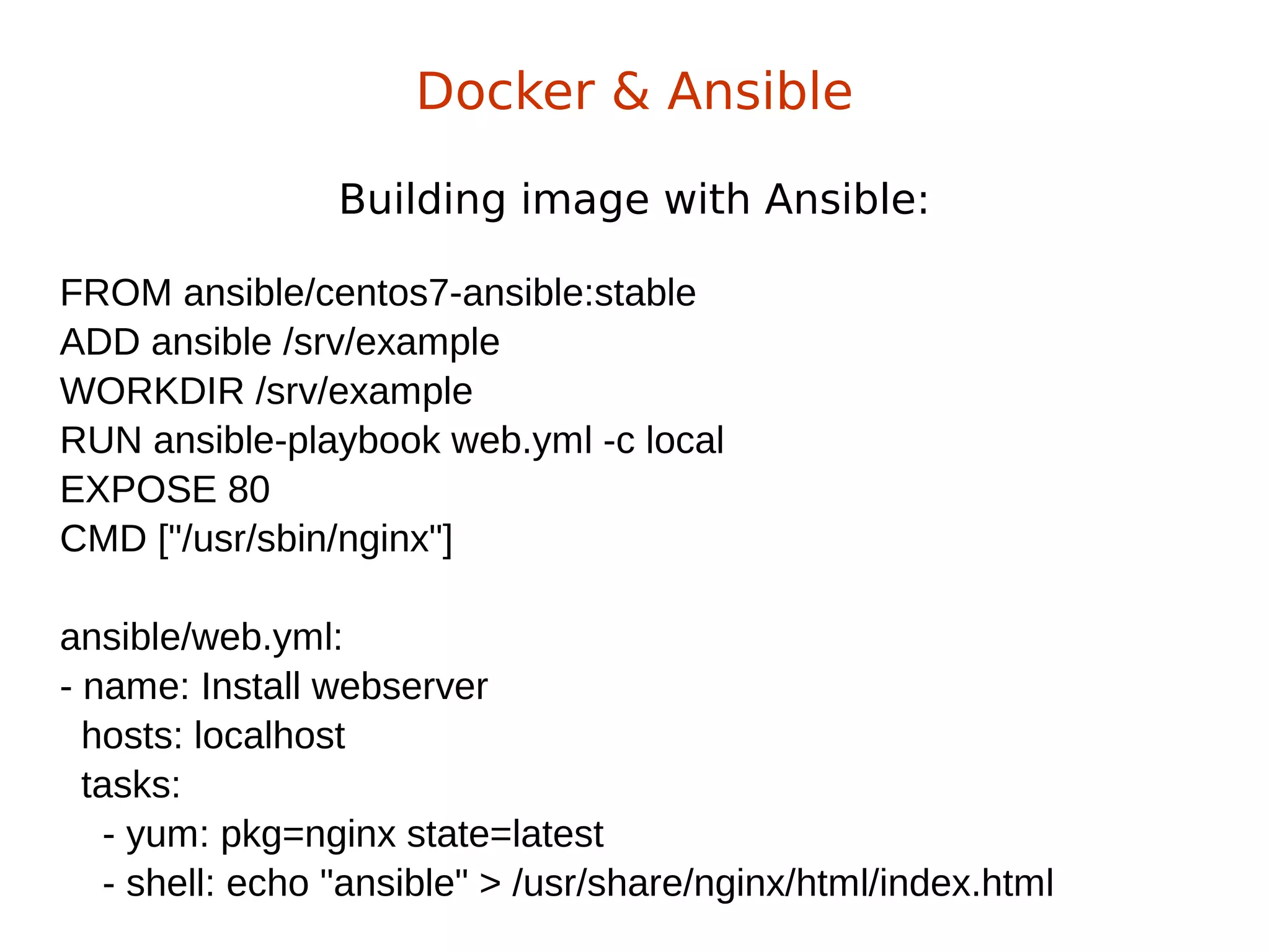 Building image with Ansible:
Docker & Ansible
FROM ansible/centos7-ansible:stable
ADD ansible /srv/example
WORKDIR /srv/example
RUN ansible-playbook web.yml -c local
EXPOSE 80
CMD ["/usr/sbin/nginx"]
ansible/web.yml:
- name: Install webserver
hosts: localhost
tasks:
- yum: pkg=nginx state=latest
- shell: echo "ansible" > /usr/share/nginx/html/index.html
 