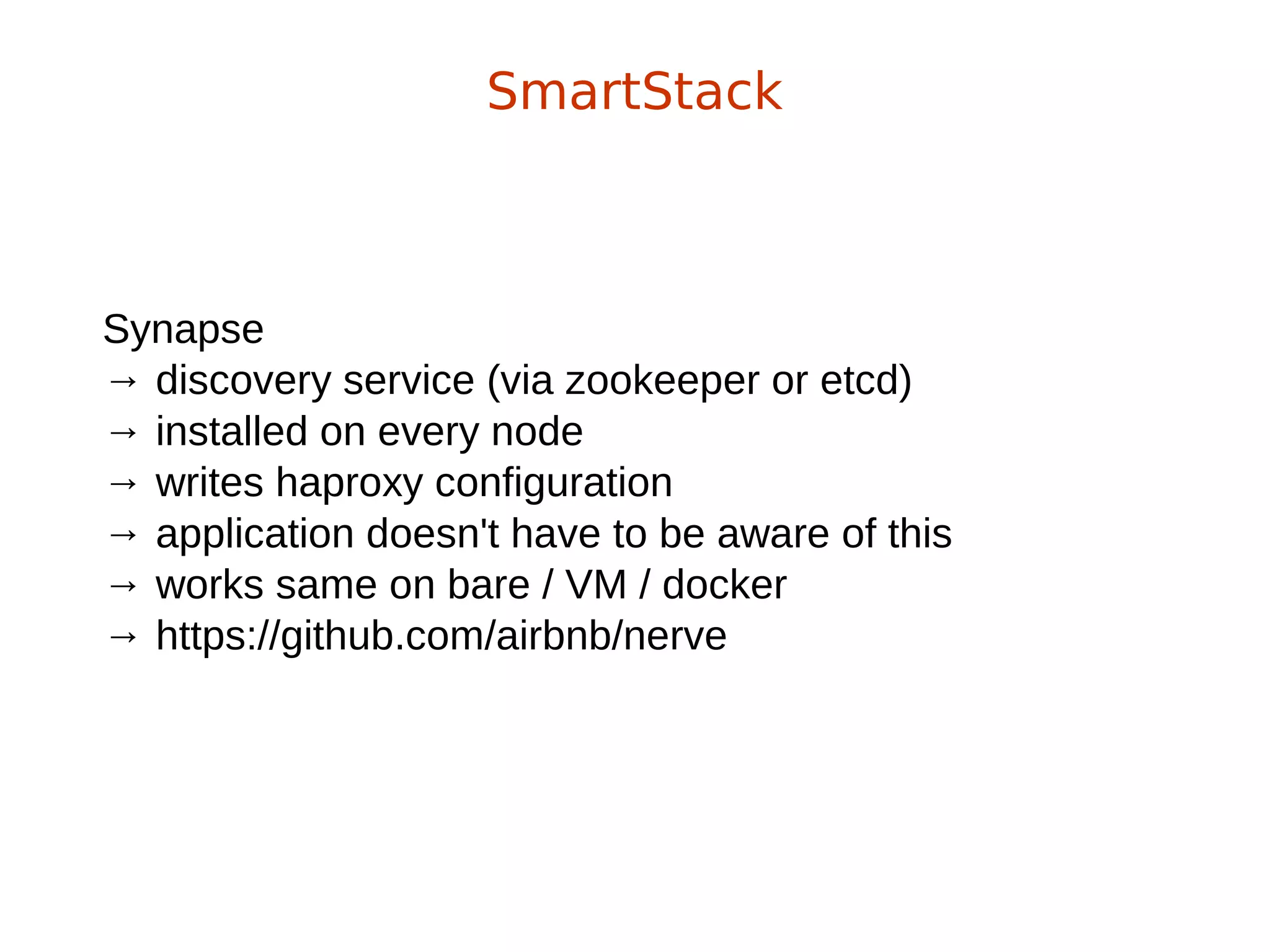 Synapse
→ discovery service (via zookeeper or etcd)
→ installed on every node
→ writes haproxy configuration
→ application doesn't have to be aware of this
→ works same on bare / VM / docker
→ https://github.com/airbnb/nerve
SmartStack
 