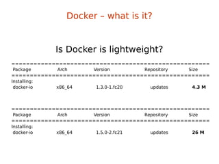 ======================================================
Package Arch Version Repository Size
======================================================
Installing:
docker-io x86_64 1.3.0-1.fc20 updates 4.3 M
Is Docker is lightweight?
======================================================
Package Arch Version Repository Size
======================================================
Installing:
docker-io x86_64 1.5.0-2.fc21 updates 26 M
Docker – what is it?
 