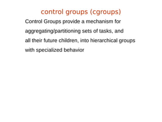 Control Groups provide a mechanism for
aggregating/partitioning sets of tasks, and
all their future children, into hierarchical groups
with specialized behavior
control groups (cgroups)
 