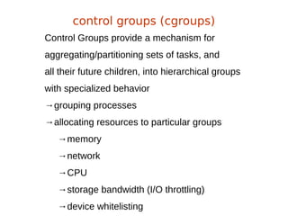 Control Groups provide a mechanism for
aggregating/partitioning sets of tasks, and
all their future children, into hierarchical groups
with specialized behavior
→grouping processes
→allocating resources to particular groups
→memory
→network
→CPU
→storage bandwidth (I/O throttling)
→device whitelisting
control groups (cgroups)
 