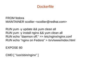 FROM fedora
MAINTAINER scollier <scollier@redhat.com>
RUN yum -y update && yum clean all
RUN yum -y install nginx && yum clean all
RUN echo "daemon off;" >> /etc/nginx/nginx.conf
RUN echo "nginx on Fedora" > /srv/www/index.html
EXPOSE 80
CMD [ "/usr/sbin/nginx" ]
Dockerfile
 