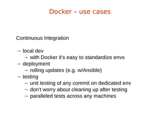 Continuous Integration
→ local dev
→ with Docker it's easy to standardize envs
→ deployment
→ rolling updates (e.g. w/Ansible)
→ testing
→ unit testing of any commit on dedicated env
→ don't worry about cleaning up after testing
→ paralleled tests across any machines
Docker – use cases
 