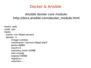 Ansible docker core module:
http://docs.ansible.com/docker_module.html
Docker & Ansible
- hosts: web
sudo: yes
tasks:
- name: run httpd servers
docker: >
image=centos
command="service httpd start"
ports=8080
count=5
memory_limit=32MB
link=mysql
expose=8080
registry=...
volume=...
 