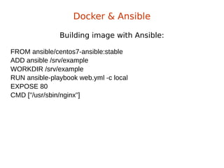 Building image with Ansible:
Docker & Ansible
FROM ansible/centos7-ansible:stable
ADD ansible /srv/example
WORKDIR /srv/example
RUN ansible-playbook web.yml -c local
EXPOSE 80
CMD ["/usr/sbin/nginx"]
 