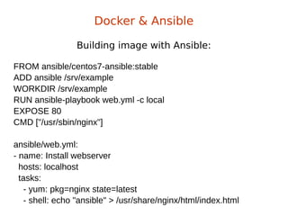 Building image with Ansible:
Docker & Ansible
FROM ansible/centos7-ansible:stable
ADD ansible /srv/example
WORKDIR /srv/example
RUN ansible-playbook web.yml -c local
EXPOSE 80
CMD ["/usr/sbin/nginx"]
ansible/web.yml:
- name: Install webserver
hosts: localhost
tasks:
- yum: pkg=nginx state=latest
- shell: echo "ansible" > /usr/share/nginx/html/index.html
 