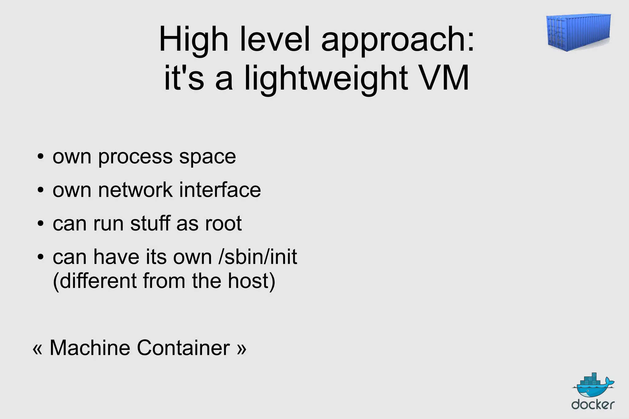 High level approach:
it's a lightweight VM
●

own process space

●

own network interface

●

can run stuff as root

●

can have its own /sbin/init
(different from the host)

« Machine Container »

 