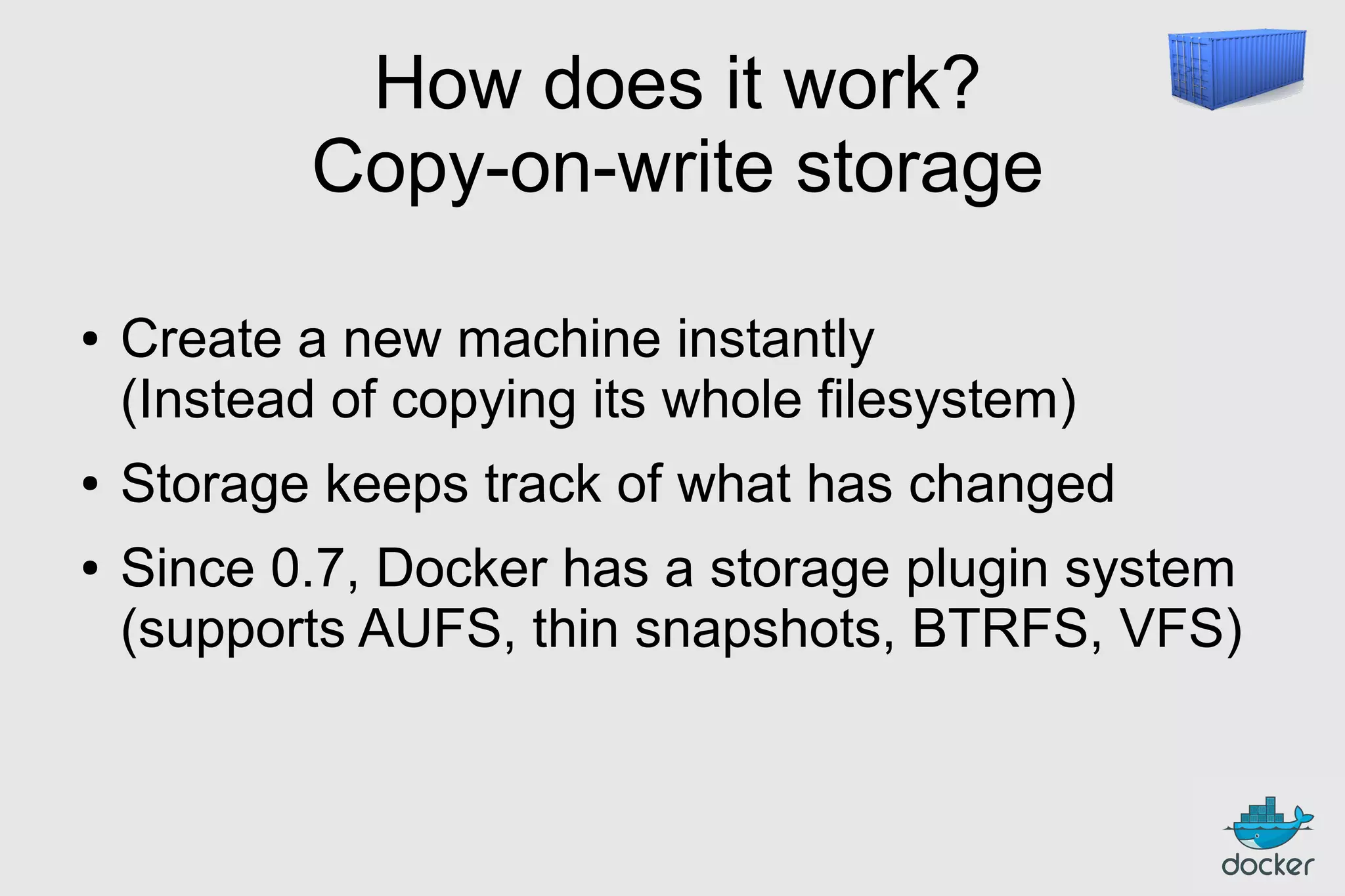 How does it work?
Copy-on-write storage
●

●
●

Create a new machine instantly
(Instead of copying its whole filesystem)
Storage keeps track of what has changed
Since 0.7, Docker has a storage plugin system
(supports AUFS, thin snapshots, BTRFS, VFS)

 