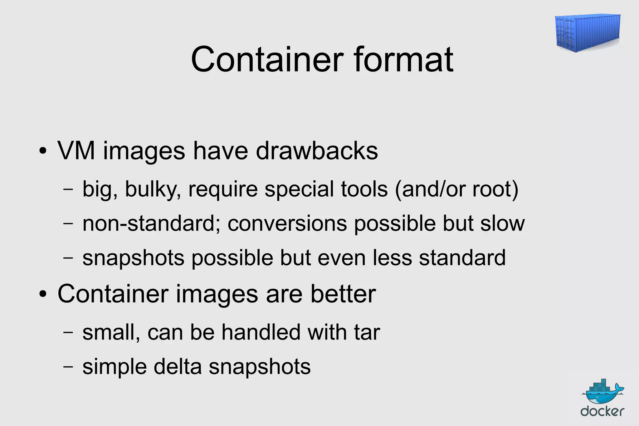 Container format
●

VM images have drawbacks
–
–

non-standard; conversions possible but slow

–
●

big, bulky, require special tools (and/or root)
snapshots possible but even less standard

Container images are better
–

small, can be handled with tar

–

simple delta snapshots

 