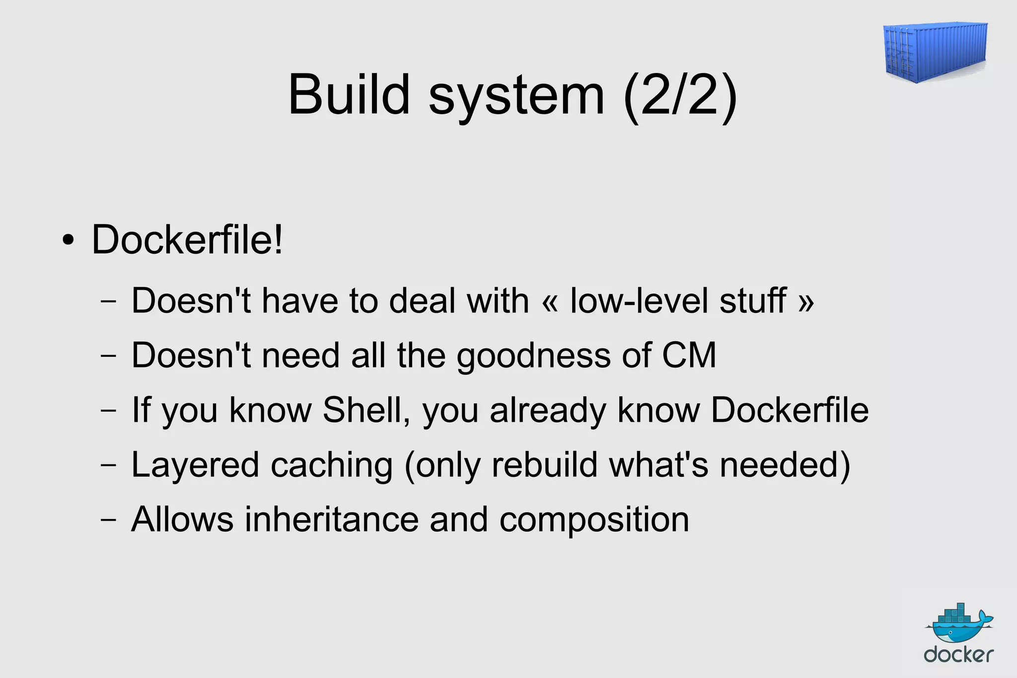 Build system (2/2)
●

Dockerfile!
–

Doesn't have to deal with « low-level stuff »

–

Doesn't need all the goodness of CM

–

If you know Shell, you already know Dockerfile

–

Layered caching (only rebuild what's needed)

–

Allows inheritance and composition

 