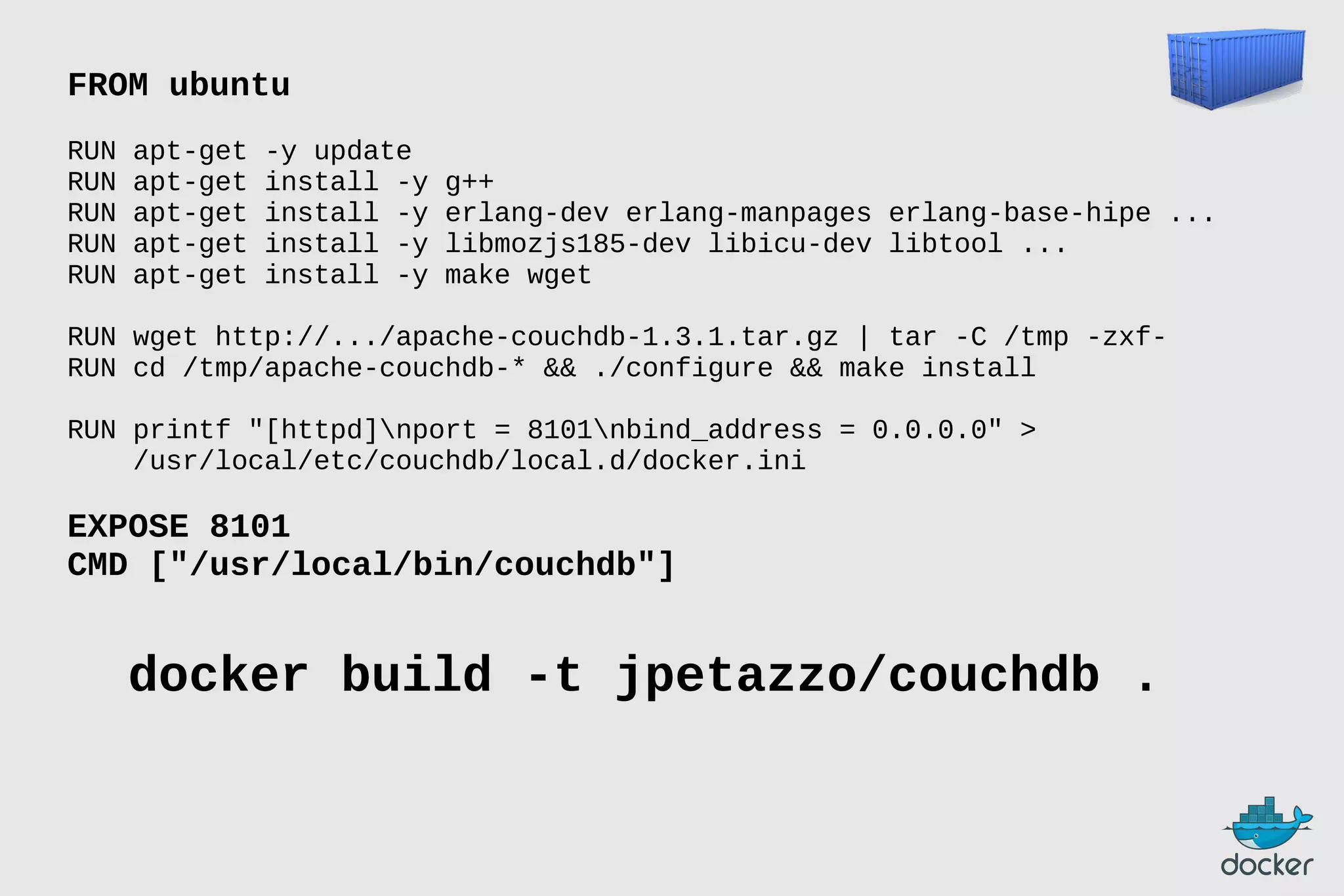 FROM ubuntu
RUN
RUN
RUN
RUN
RUN

apt-get
apt-get
apt-get
apt-get
apt-get

-y update
install -y
install -y
install -y
install -y

g++
erlang-dev erlang-manpages erlang-base-hipe ...
libmozjs185-dev libicu-dev libtool ...
make wget

RUN wget http://.../apache-couchdb-1.3.1.tar.gz | tar -C /tmp -zxfRUN cd /tmp/apache-couchdb-* && ./configure && make install
RUN printf "[httpd]nport = 8101nbind_address = 0.0.0.0" >
/usr/local/etc/couchdb/local.d/docker.ini

EXPOSE 8101
CMD ["/usr/local/bin/couchdb"]

docker build -t jpetazzo/couchdb .

 