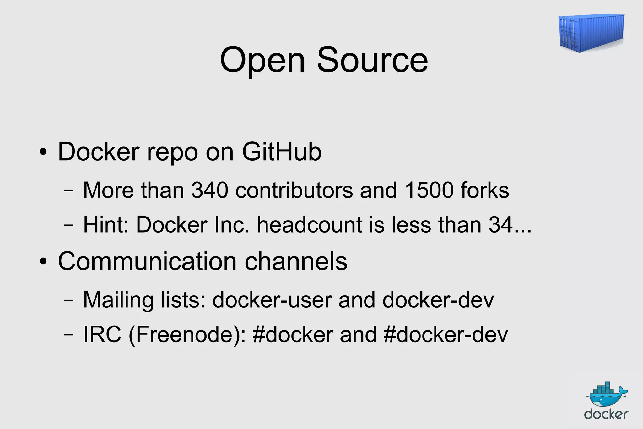 Open Source
●

Docker repo on GitHub
–
–

●

More than 340 contributors and 1500 forks
Hint: Docker Inc. headcount is less than 34...

Communication channels
–

Mailing lists: docker-user and docker-dev

–

IRC (Freenode): #docker and #docker-dev

 