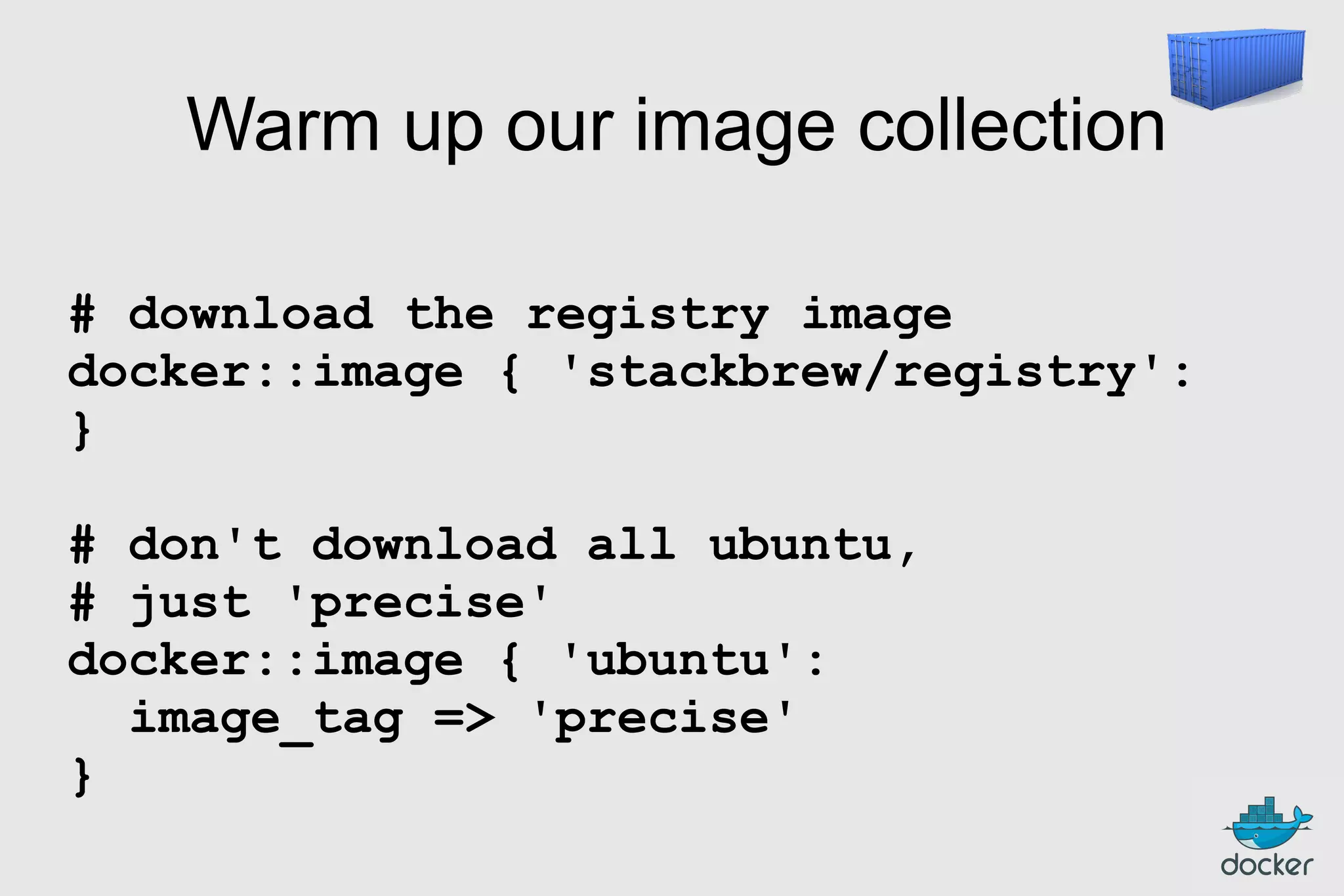 Warm up our image collection
# download the registry image
docker::image { 'stackbrew/registry':
}
# don't download all ubuntu,
# just 'precise'
docker::image { 'ubuntu':
image_tag => 'precise'
}

 