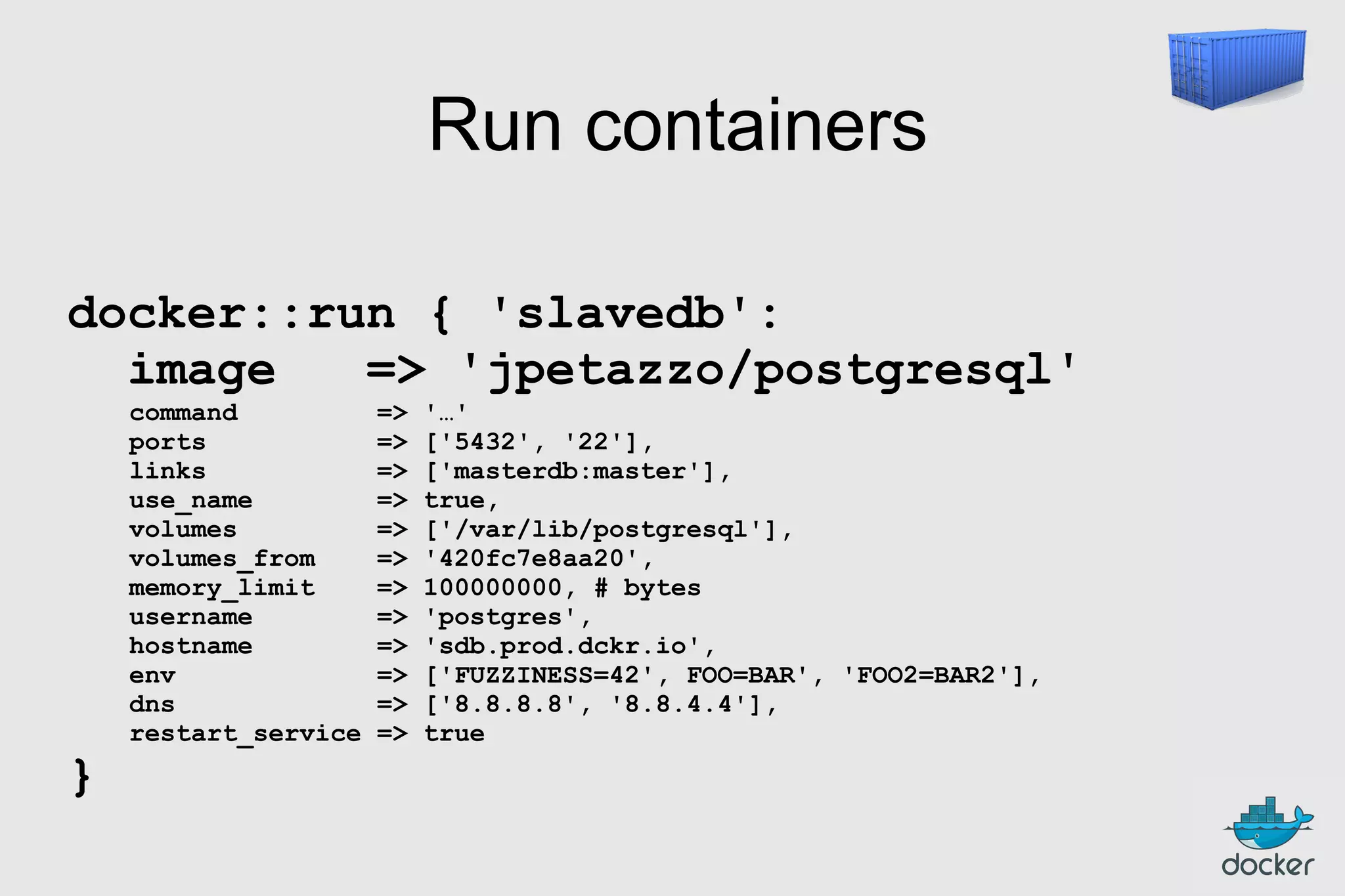 Run containers
docker::run { 'slavedb':
image
=> 'jpetazzo/postgresql'

}

command
ports
links
use_name
volumes
volumes_from
memory_limit
username
hostname
env
dns
restart_service

=>
=>
=>
=>
=>
=>
=>
=>
=>
=>
=>
=>

'…'
['5432', '22'],
['masterdb:master'],
true,
['/var/lib/postgresql'],
'420fc7e8aa20',
100000000, # bytes
'postgres',
'sdb.prod.dckr.io',
['FUZZINESS=42', FOO=BAR', 'FOO2=BAR2'],
['8.8.8.8', '8.8.4.4'],
true

 