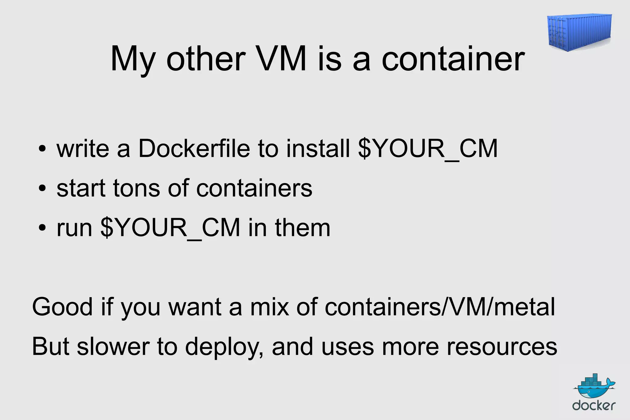 My other VM is a container
●

write a Dockerfile to install $YOUR_CM

●

start tons of containers

●

run $YOUR_CM in them

Good if you want a mix of containers/VM/metal
But slower to deploy, and uses more resources

 