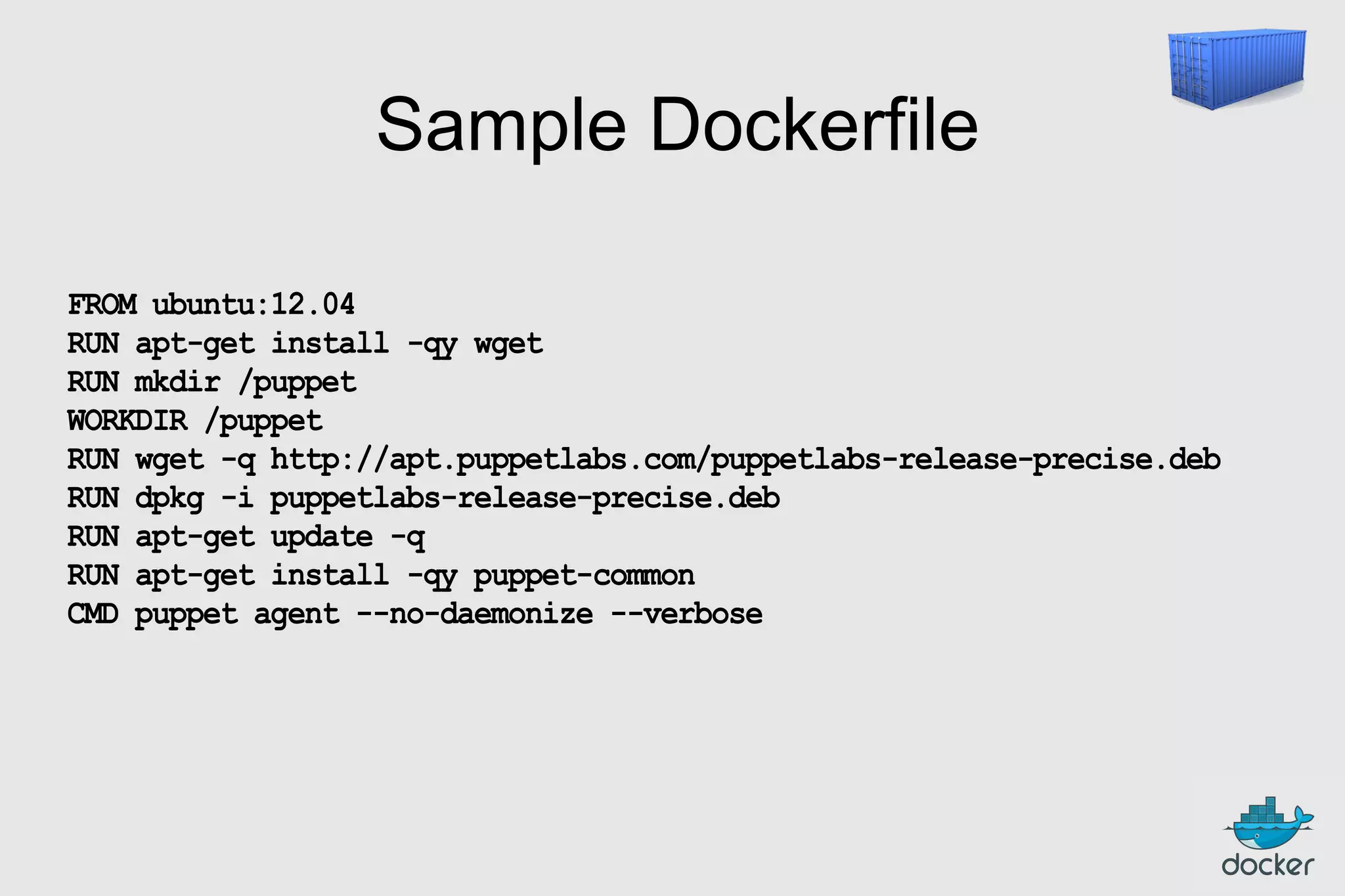Sample Dockerfile
FROM ubuntu:12.04
RUN apt-get install -qy wget
RUN mkdir /puppet
WORKDIR /puppet
RUN wget -q http://apt.puppetlabs.com/puppetlabs-release-precise.deb
RUN dpkg -i puppetlabs-release-precise.deb
RUN apt-get update -q
RUN apt-get install -qy puppet-common
CMD puppet agent --no-daemonize --verbose

 