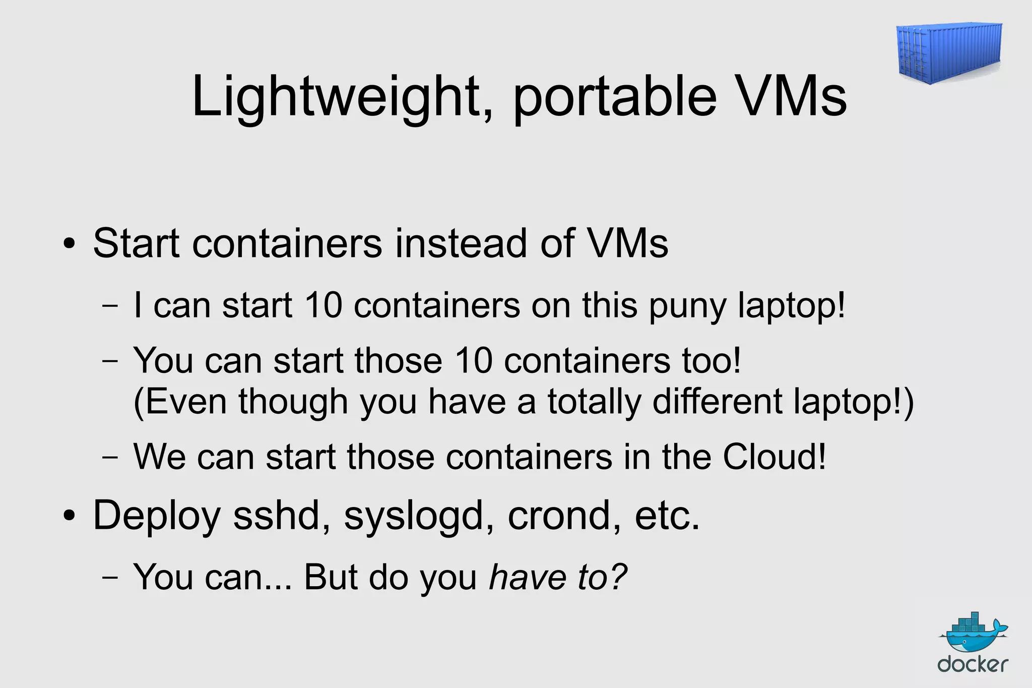 Lightweight, portable VMs
●

Start containers instead of VMs
–
–

You can start those 10 containers too!
(Even though you have a totally different laptop!)

–
●

I can start 10 containers on this puny laptop!

We can start those containers in the Cloud!

Deploy sshd, syslogd, crond, etc.
–

You can... But do you have to?

 