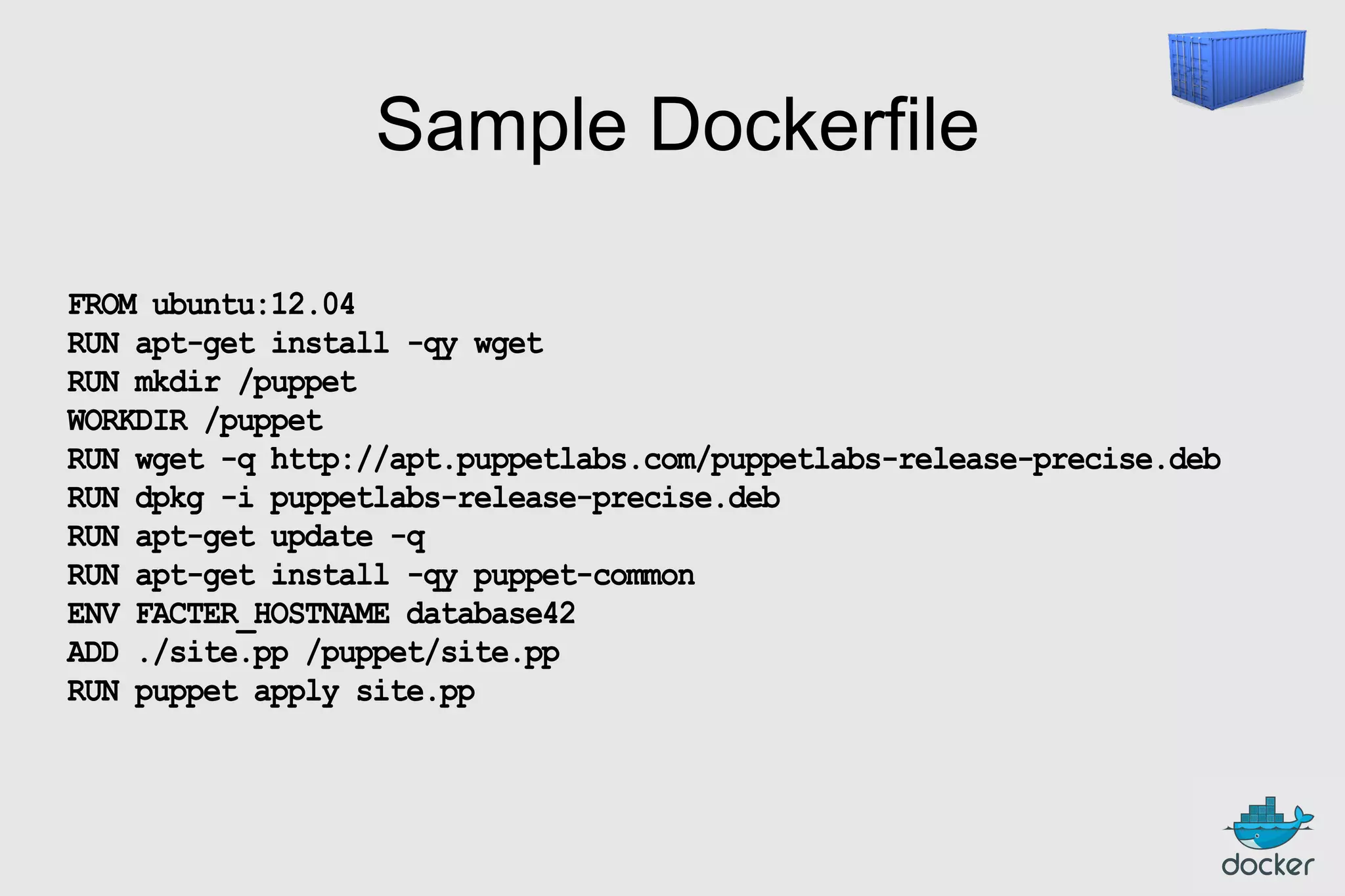 Sample Dockerfile
FROM ubuntu:12.04
RUN apt-get install -qy wget
RUN mkdir /puppet
WORKDIR /puppet
RUN wget -q http://apt.puppetlabs.com/puppetlabs-release-precise.deb
RUN dpkg -i puppetlabs-release-precise.deb
RUN apt-get update -q
RUN apt-get install -qy puppet-common
ENV FACTER_HOSTNAME database42
ADD ./site.pp /puppet/site.pp
RUN puppet apply site.pp

 