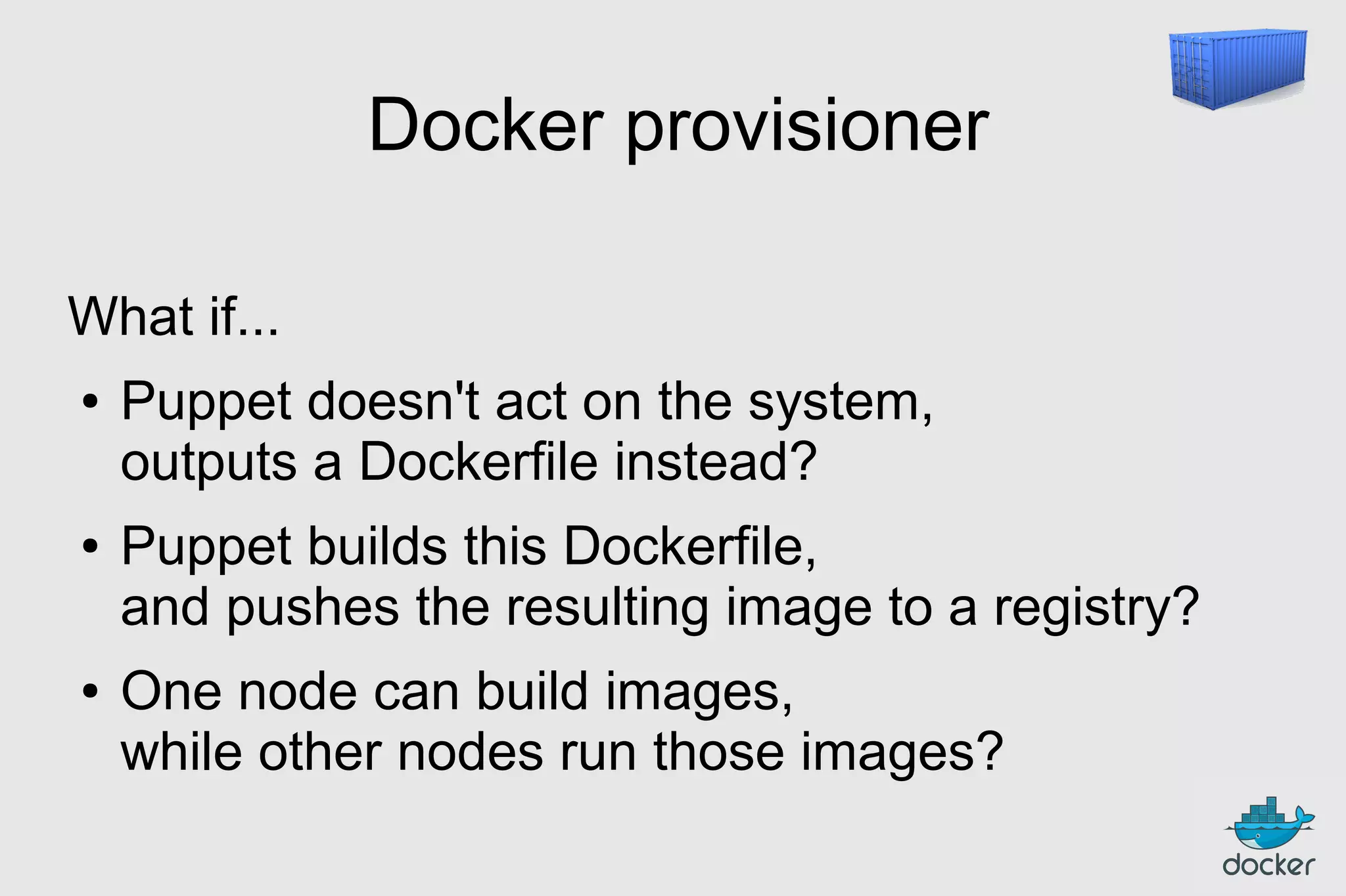 Docker provisioner
What if...
●

●

●

Puppet doesn't act on the system,
outputs a Dockerfile instead?
Puppet builds this Dockerfile,
and pushes the resulting image to a registry?
One node can build images,
while other nodes run those images?

 