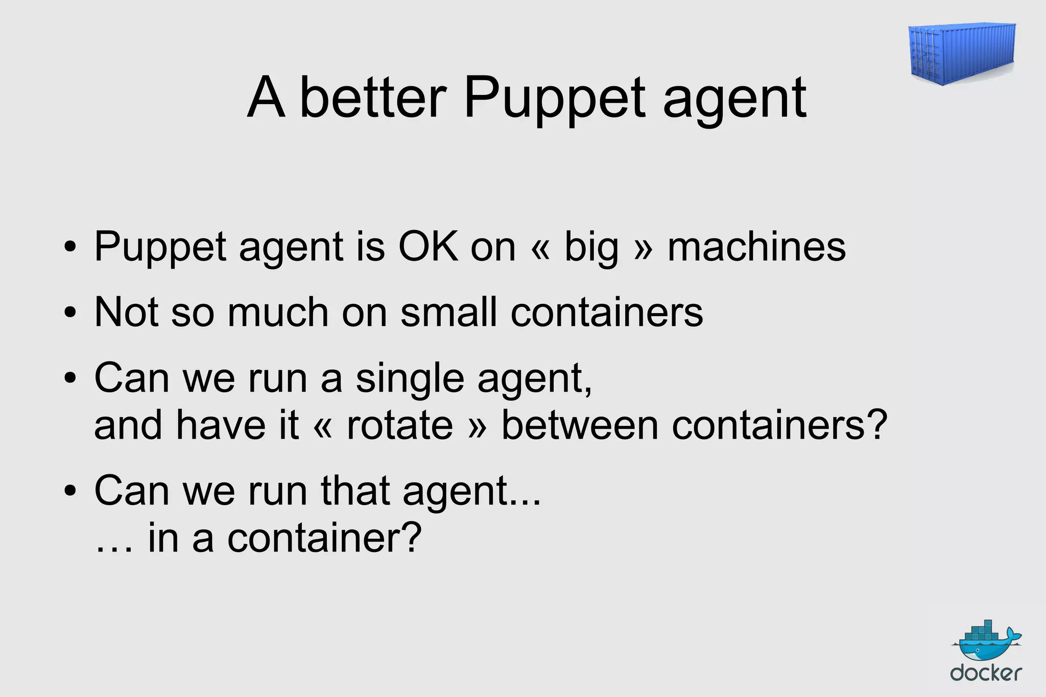 A better Puppet agent
●

Puppet agent is OK on « big » machines

●

Not so much on small containers

●

●

Can we run a single agent,
and have it « rotate » between containers?
Can we run that agent...
… in a container?

 