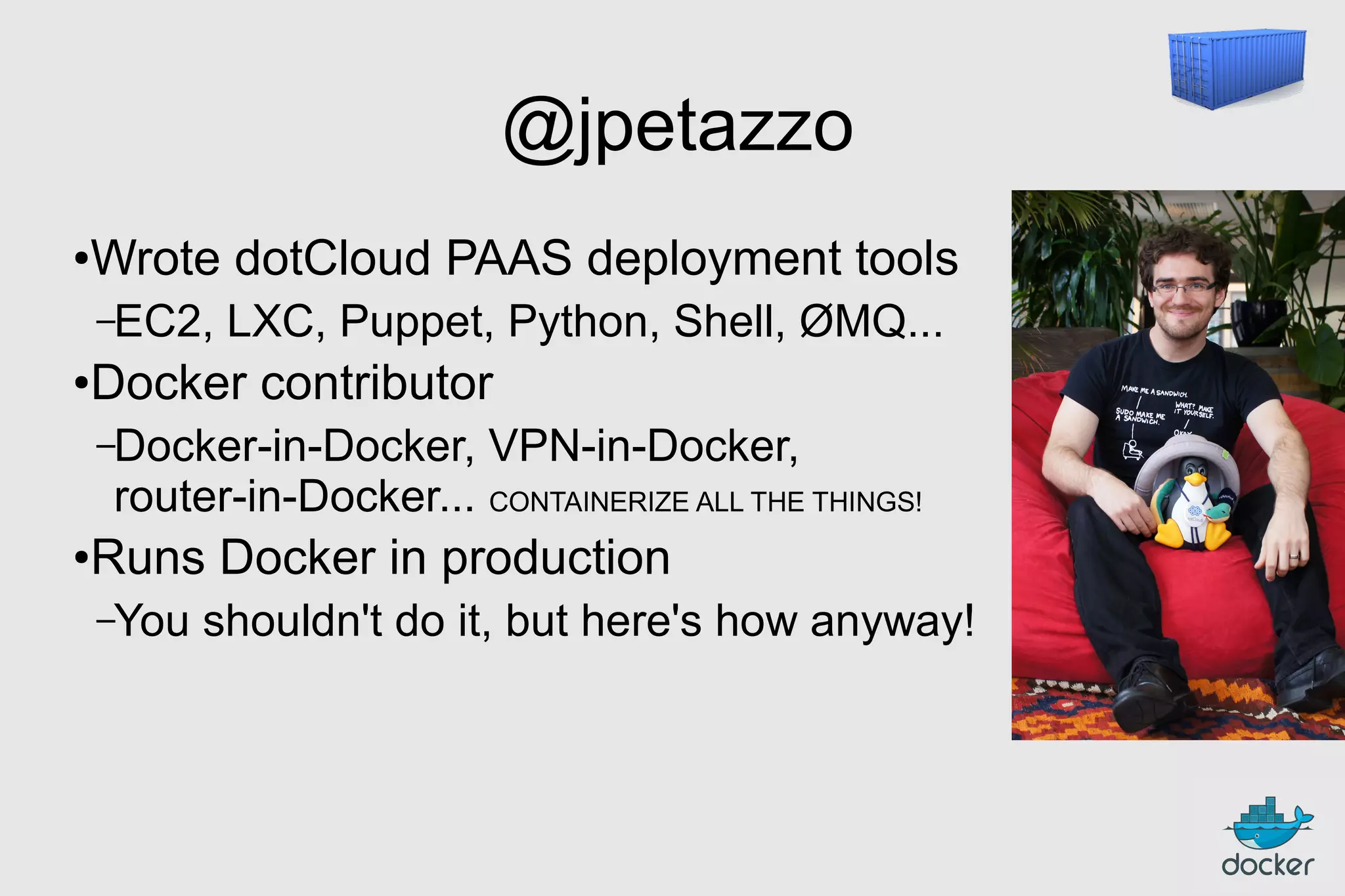 @jpetazzo
●

Wrote dotCloud PAAS deployment tools
–EC2,

●

LXC, Puppet, Python, Shell, ØMQ...

Docker contributor
–Docker-in-Docker,

VPN-in-Docker,

router-in-Docker... CONTAINERIZE ALL THE THINGS!
●

Runs Docker in production
–You

shouldn't do it, but here's how anyway!

 