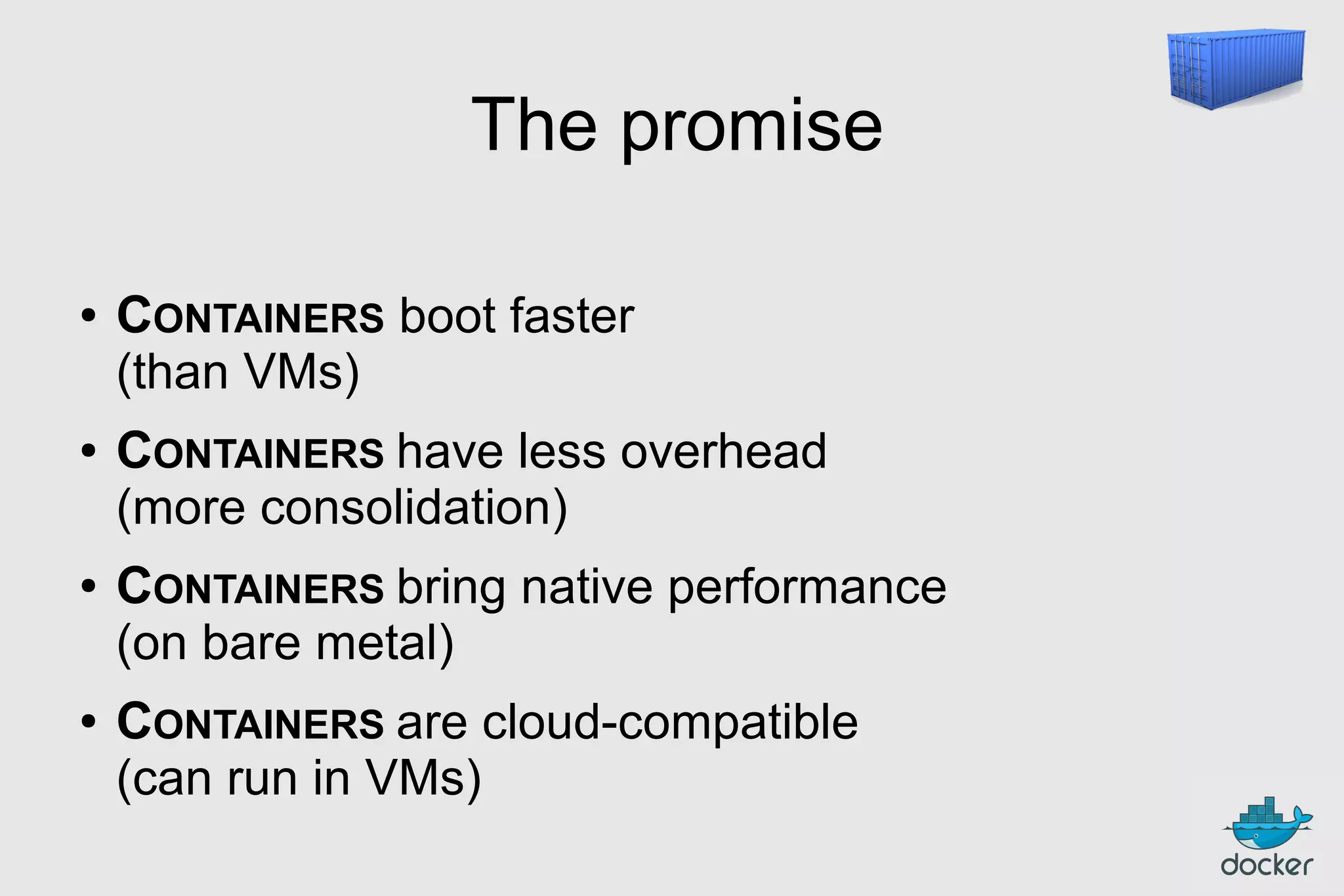 The promise
●

●

●

●

CONTAINERS boot faster
(than VMs)
CONTAINERS have less overhead
(more consolidation)
CONTAINERS bring native performance
(on bare metal)
CONTAINERS are cloud-compatible
(can run in VMs)

 