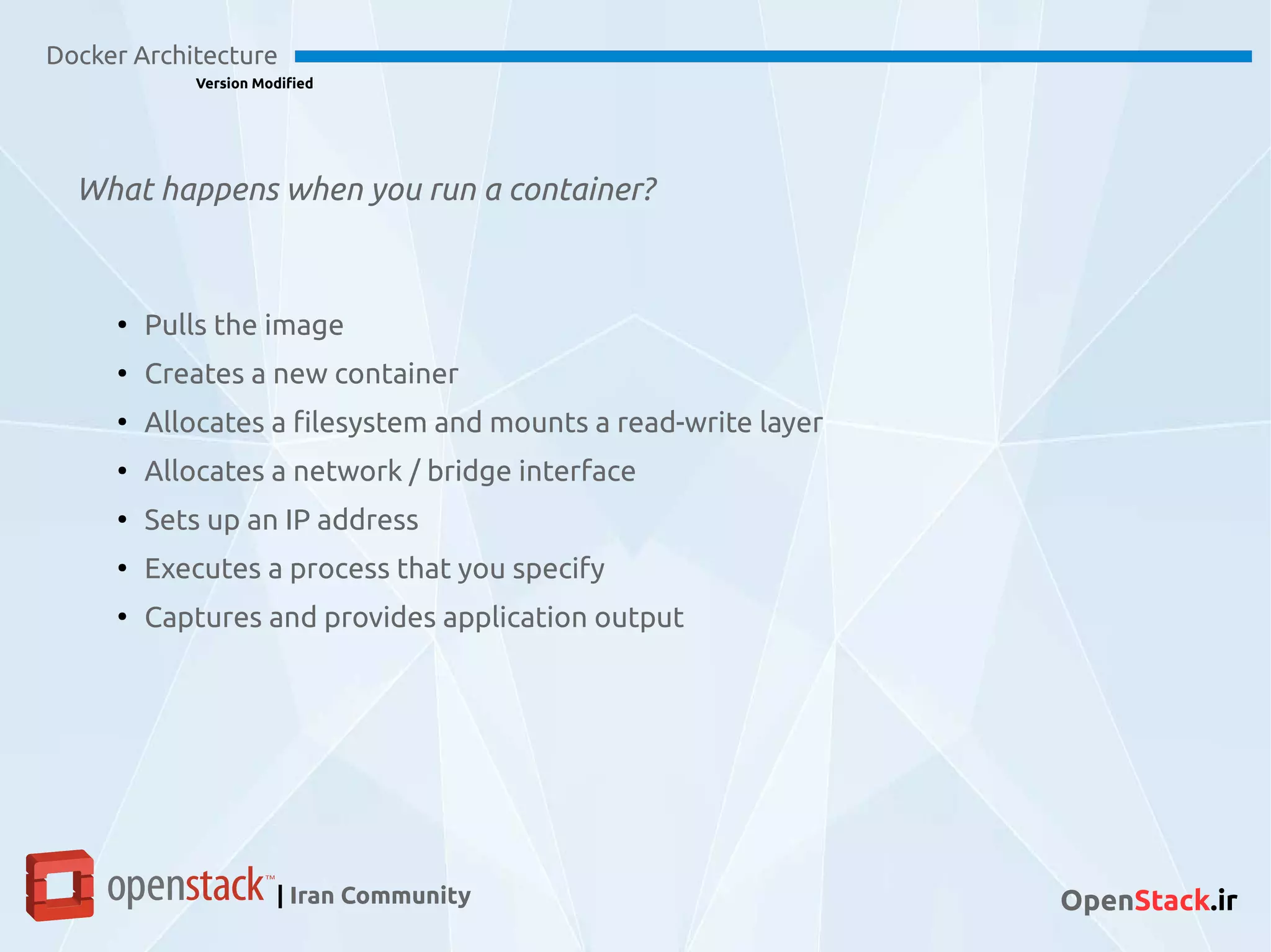 What happens when you run a container?
Docker Architecture
Version Modified
| Iran Community OpenStack.ir
●
Pulls the image
●
Creates a new container
●
Allocates a filesystem and mounts a read-write layer
●
Allocates a network / bridge interface
●
Sets up an IP address
●
Executes a process that you specify
●
Captures and provides application output
 