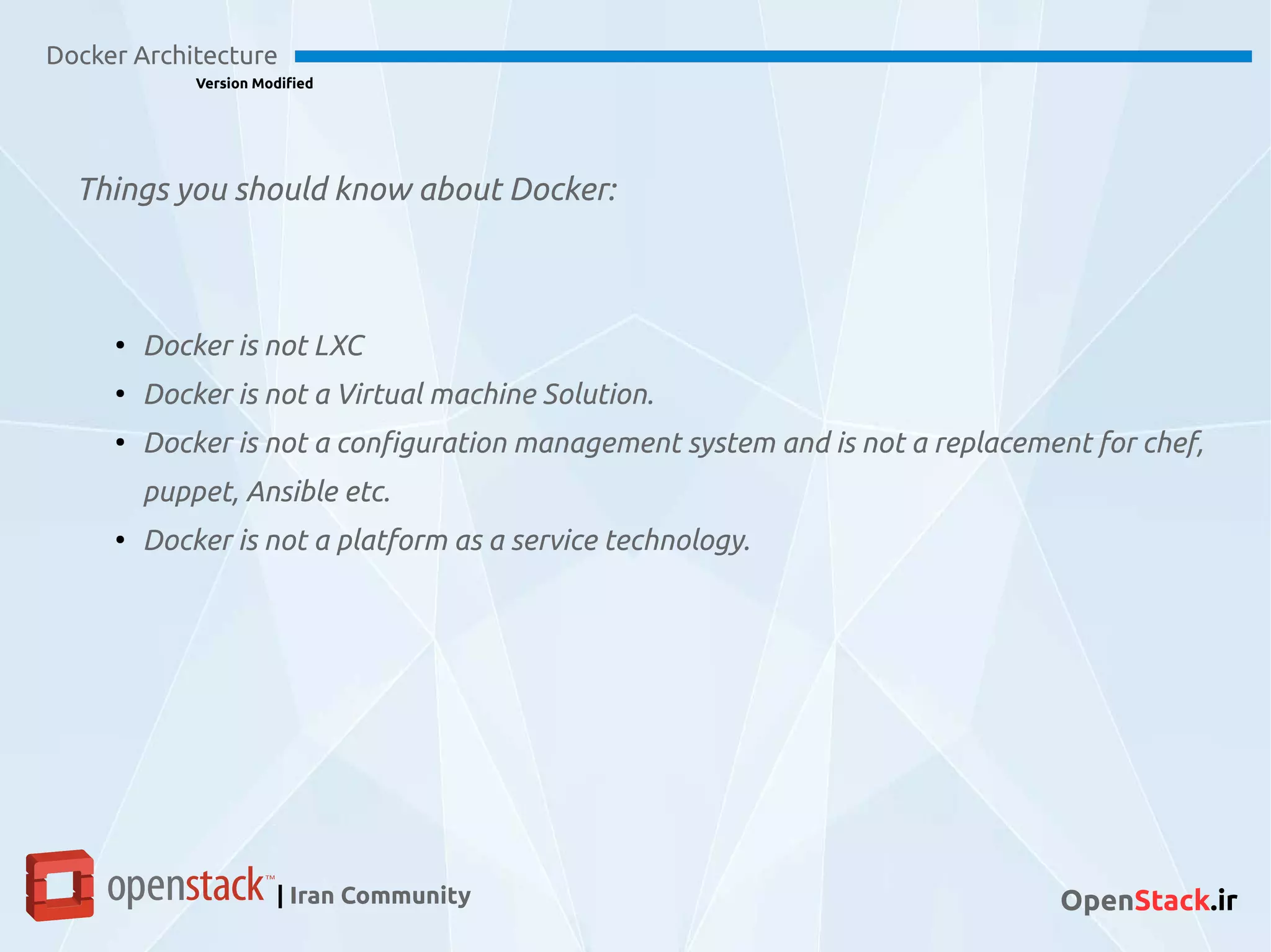 Docker Architecture
Version Modified
| Iran Community OpenStack.ir
●
Docker is not LXC
●
Docker is not a Virtual machine Solution.
●
Docker is not a configuration management system and is not a replacement for chef,
puppet, Ansible etc.
●
Docker is not a platform as a service technology.
Things you should know about Docker:
 