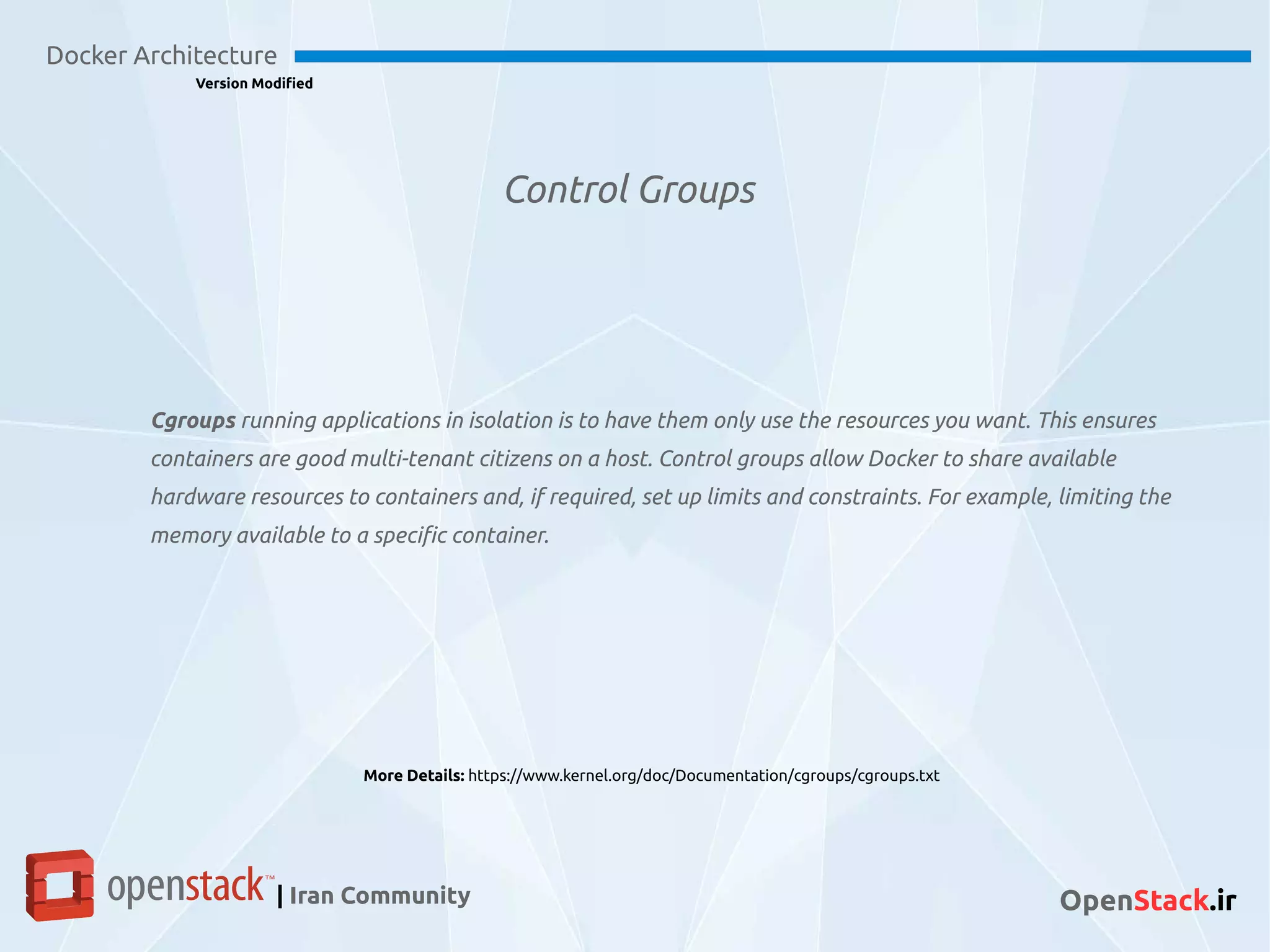 Control Groups
Docker Architecture
Version Modified
| Iran Community OpenStack.ir
Cgroups running applications in isolation is to have them only use the resources you want. This ensures
containers are good multi-tenant citizens on a host. Control groups allow Docker to share available
hardware resources to containers and, if required, set up limits and constraints. For example, limiting the
memory available to a specific container.
More Details: https://www.kernel.org/doc/Documentation/cgroups/cgroups.txt
 