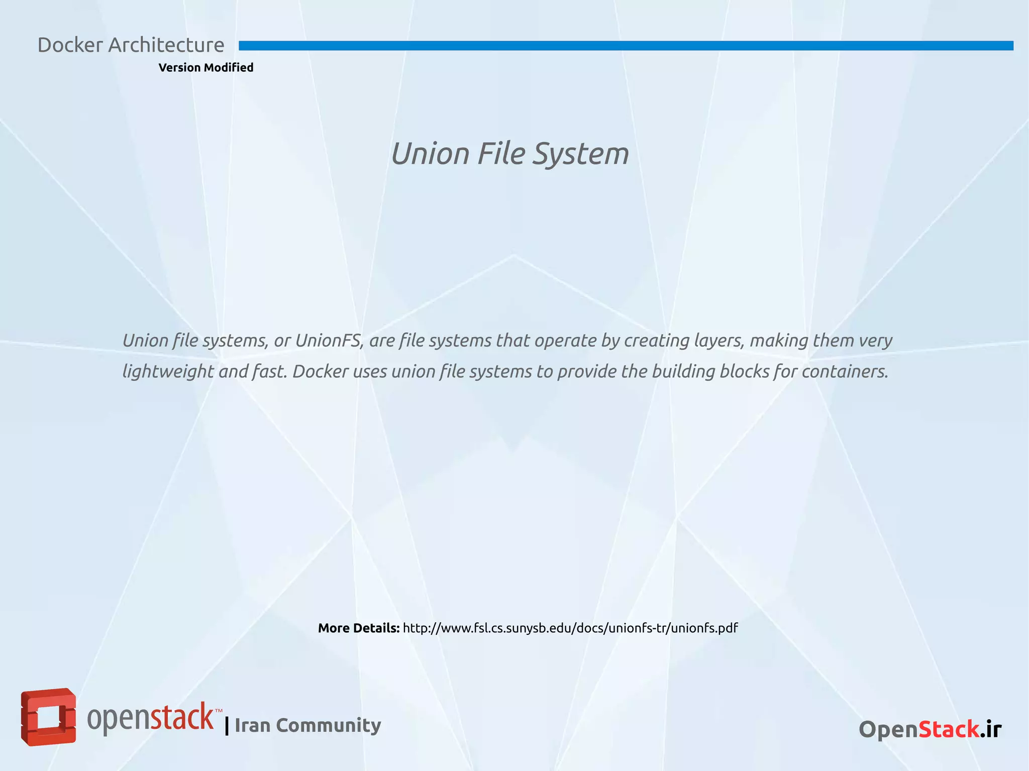 Union File System
Docker Architecture
Version Modified
| Iran Community OpenStack.ir
Union file systems, or UnionFS, are file systems that operate by creating layers, making them very
lightweight and fast. Docker uses union file systems to provide the building blocks for containers.
More Details: http://www.fsl.cs.sunysb.edu/docs/unionfs-tr/unionfs.pdf
 