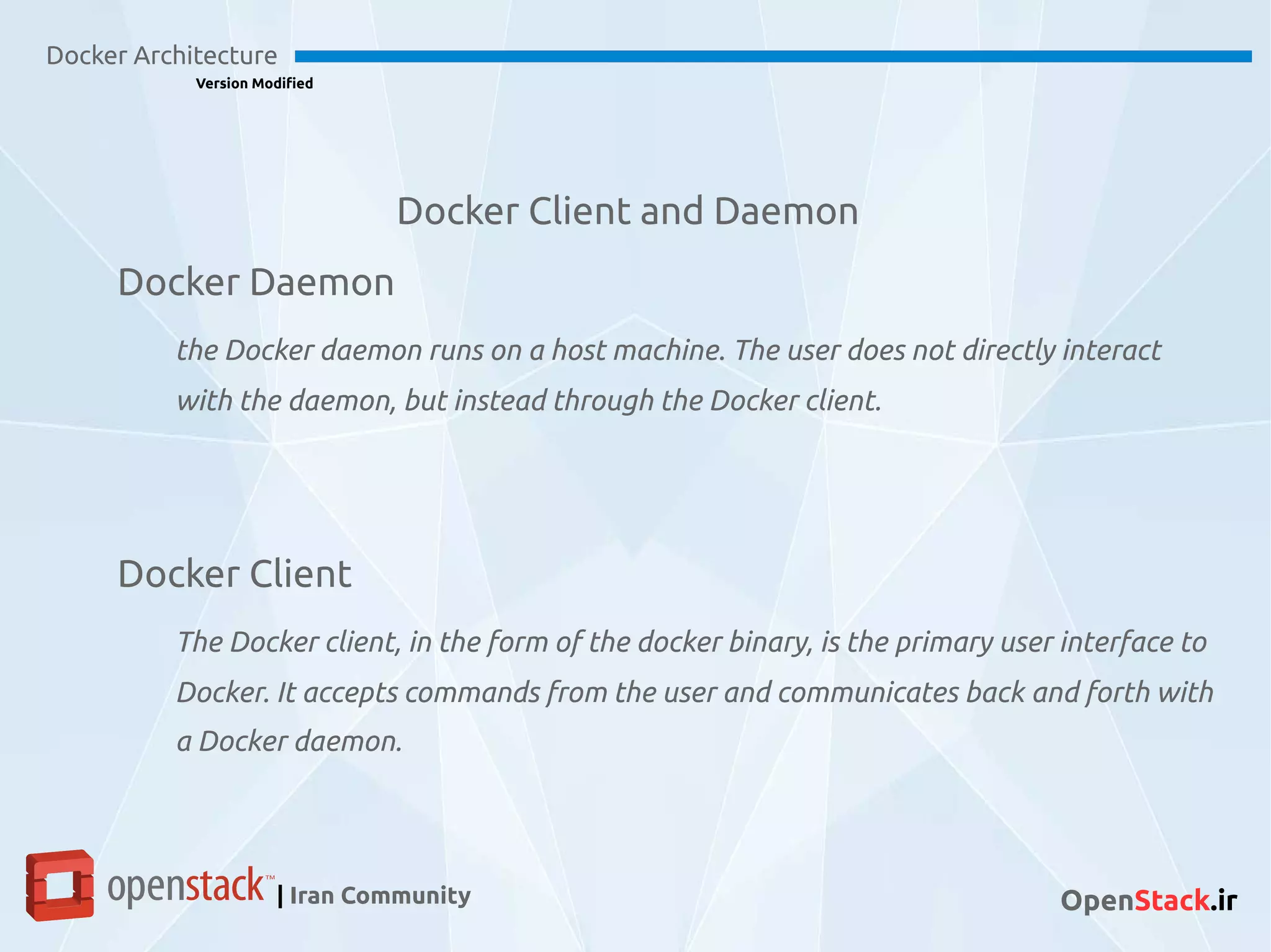 Docker Client and Daemon
Docker Architecture
Version Modified
| Iran Community OpenStack.ir
Docker Daemon
the Docker daemon runs on a host machine. The user does not directly interact
with the daemon, but instead through the Docker client.
Docker Client
The Docker client, in the form of the docker binary, is the primary user interface to
Docker. It accepts commands from the user and communicates back and forth with
a Docker daemon.
 