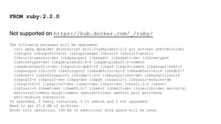 FROM ruby:2.2.0
Not supported on https://hub.docker.com/_/ruby/
The following packages will be upgraded:
curl dpkg dpkg-dev ghostscript gir1.2-gdkpixbuf-2.0 git git-man krb5-multidev
libcups2 libcupsfilters1 libcupsimage2 libcurl3 libcurl3-gnutls
libcurl4-openssl-dev libdpkg-perl libexpat1 libexpat1-dev libfreetype6
libfreetype6-dev libgdk-pixbuf2.0-0 libgdk-pixbuf2.0-common
libgdk-pixbuf2.0-dev libgnutls-deb0-28 libgs9 libgs9-common libgssapi-krb5-2
libgssrpc4 libicu52 libk5crypto3 libkadm5clnt-mit9 libkadm5srv-mit9 libkdb5-7
libkrb5-3 libkrb5support0 libldap-2.4-2 libmysqlclient-dev libmysqlclient18
libpng12-0 libpng12-dev libpq-dev libpq5 libsasl2-2 libsasl2-modules-db
libsqlite3-0 libsqlite3-dev libssl-dev libssl-doc libssl1.0.0 libsvn1
libtasn1-6 libwmf-dev libwmf0.2-7 libxml2 libxml2-dev linux-libc-dev mercurial
mercurial-common mysql-common openssh-client openssl perl perl-base
perl-modules subversion
64 upgraded, 0 newly installed, 0 to remove and 0 not upgraded.
Need to get 47.6 MB of archives.
After this operation, 199 kB of additional disk space will be used.
 