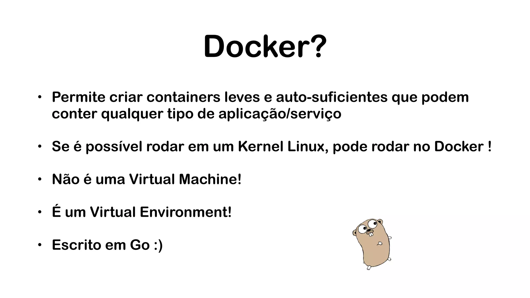 Docker? • Permite criar containers leves e auto-suficientes que podem conter qualquer tipo de aplicação/serviço • Se é possível rodar em um Kernel Linux, pode rodar no Docker ! • Não é uma Virtual Machine! • É um Virtual Environment! • Escrito em Go :) 
