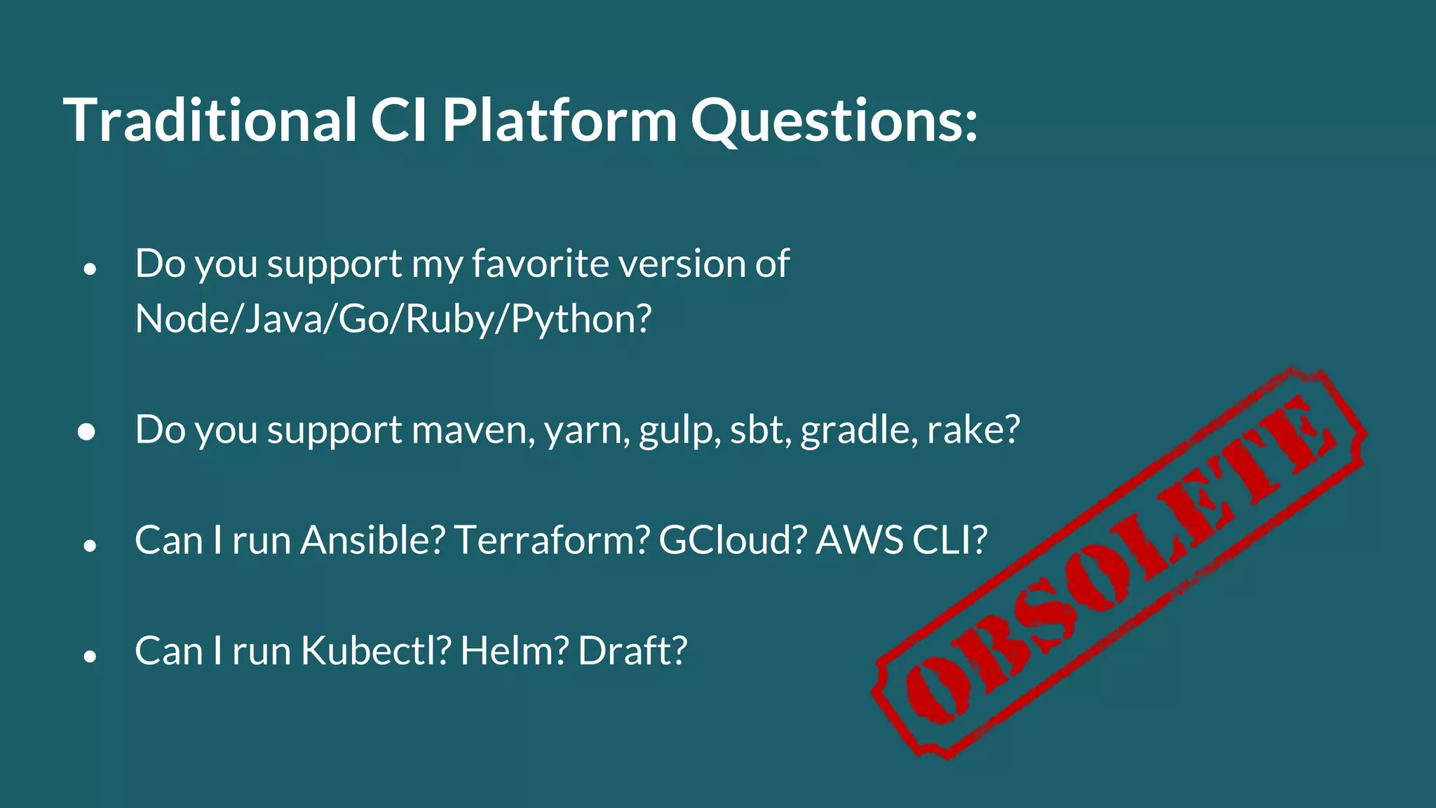 Traditional CI Platform Questions: ● Do you support my favorite version of Node/Java/Go/Ruby/Python? ● Do you support maven, yarn, gulp, sbt, gradle, rake? ● Can I run Ansible? Terraform? GCloud? AWS CLI? ● Can I run Kubectl? Helm? Draft? 