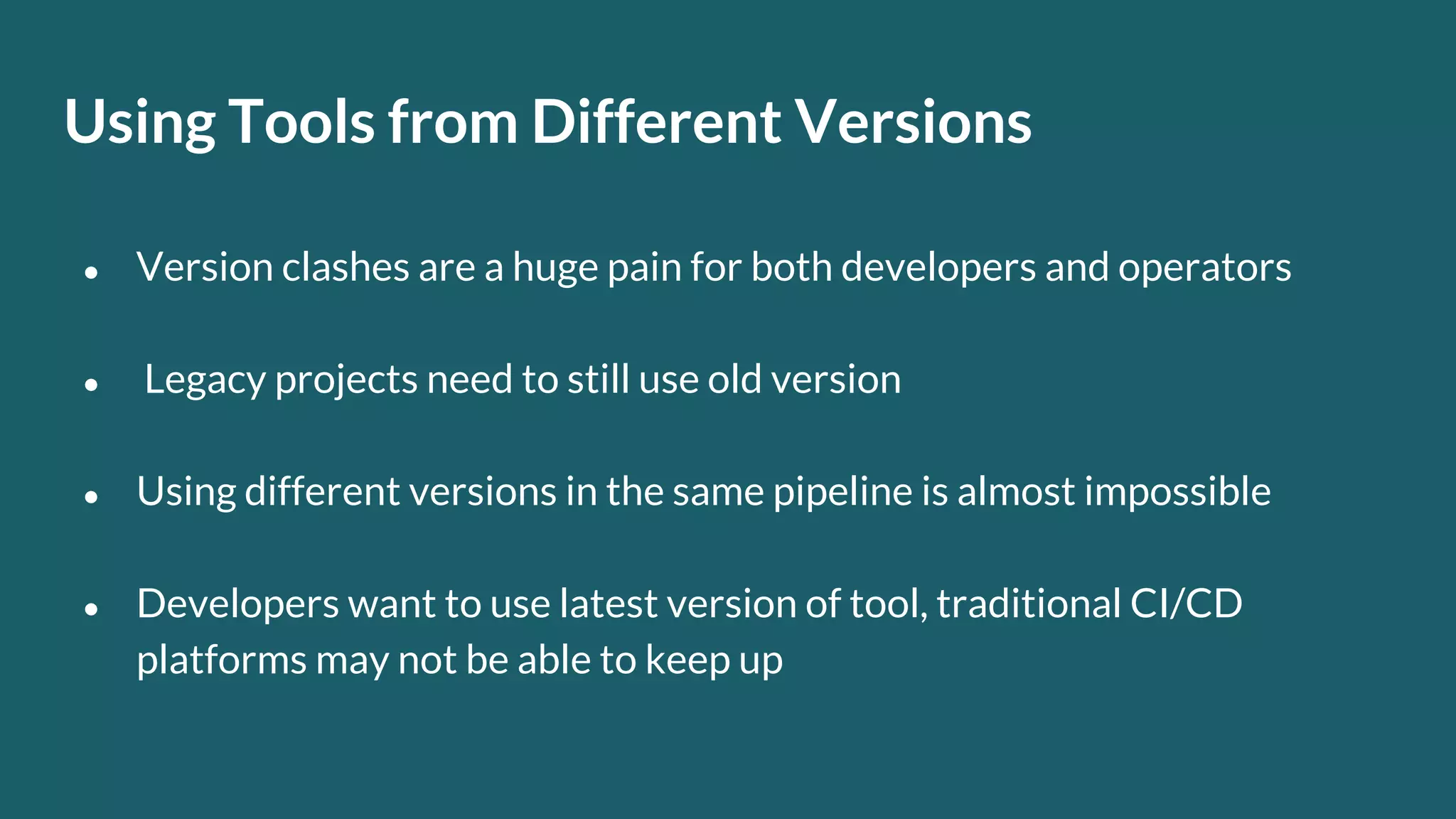 Using Tools from Different Versions ● Version clashes are a huge pain for both developers and operators ● Legacy projects need to still use old version ● Using different versions in the same pipeline is almost impossible ● Developers want to use latest version of tool, traditional CI/CD platforms may not be able to keep up 