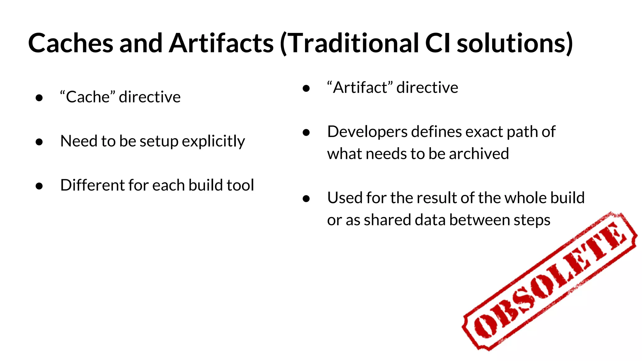 Caches and Artifacts (Traditional CI solutions) ● “Cache” directive ● Need to be setup explicitly ● Different for each build tool ● “Artifact” directive ● Developers defines exact path of what needs to be archived ● Used for the result of the whole build or as shared data between steps 