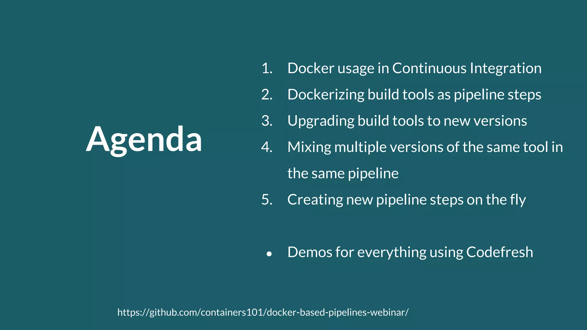 Agenda 1. Docker usage in Continuous Integration 2. Dockerizing build tools as pipeline steps 3. Upgrading build tools to new versions 4. Mixing multiple versions of the same tool in the same pipeline 5. Creating new pipeline steps on the fly ● Demos for everything using Codefresh https://github.com/containers101/docker-based-pipelines-webinar/ 