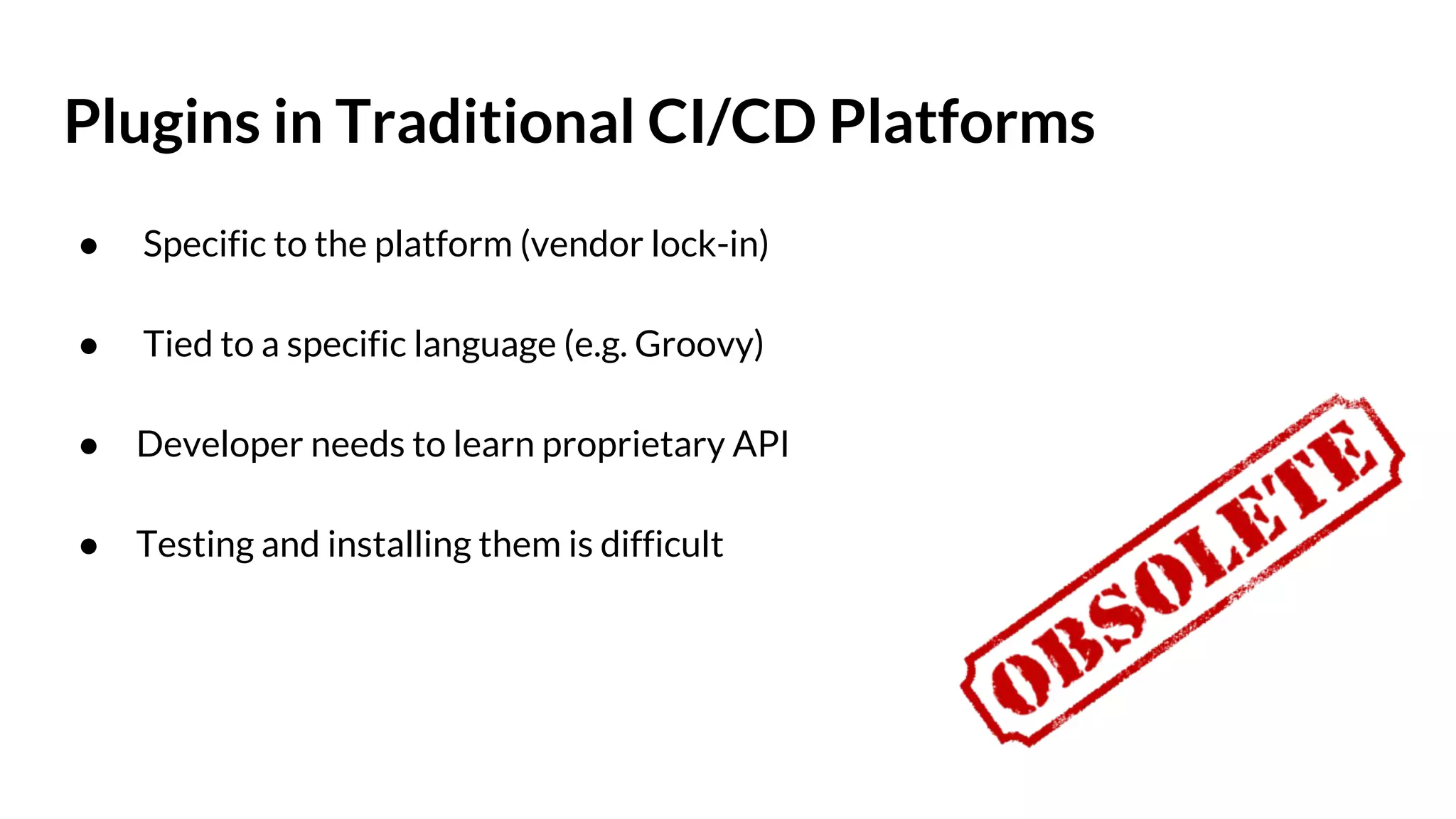 Plugins in Traditional CI/CD Platforms ● Specific to the platform (vendor lock-in) ● Tied to a specific language (e.g. Groovy) ● Developer needs to learn proprietary API ● Testing and installing them is difficult 