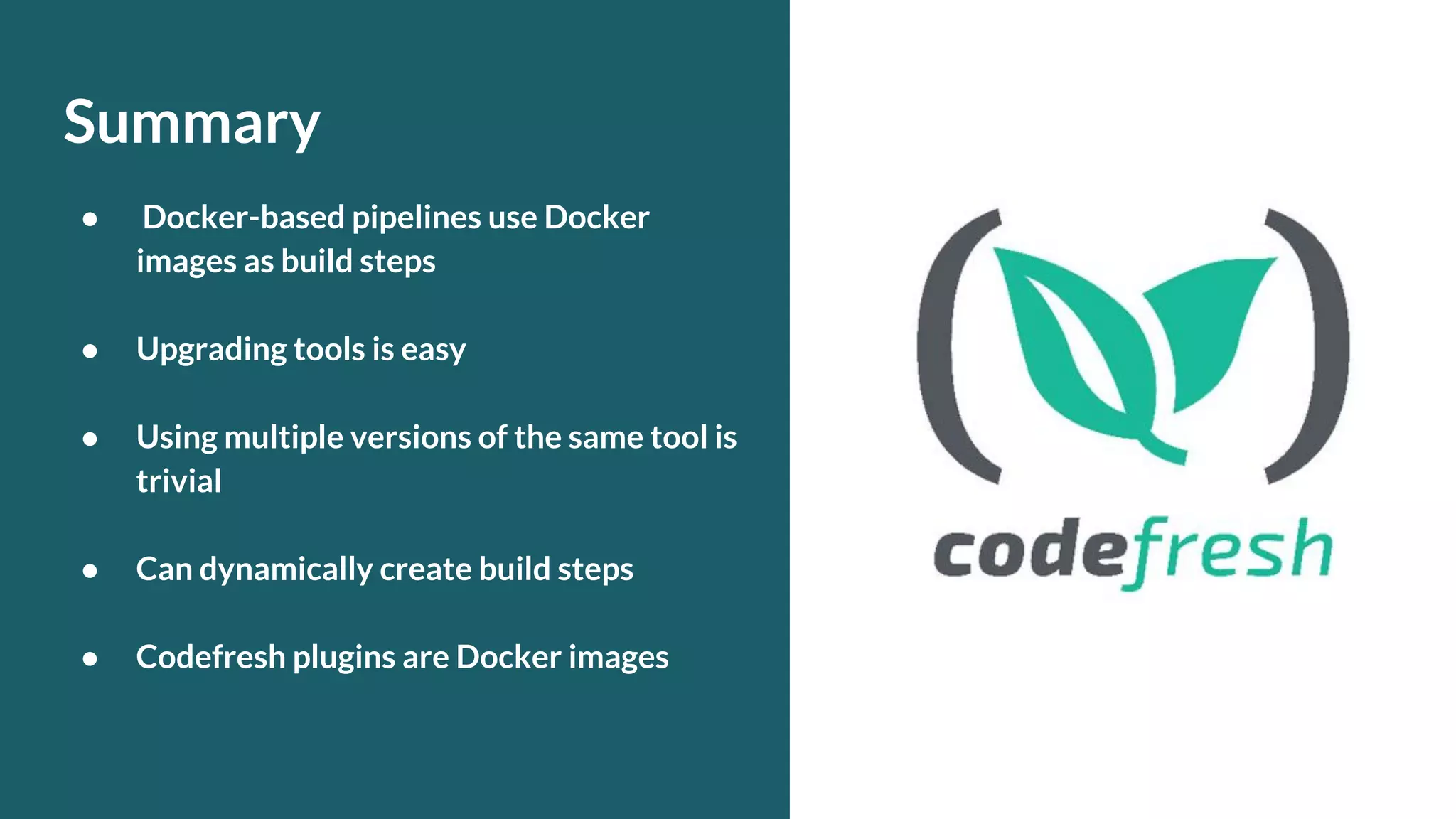 Summary ● Docker-based pipelines use Docker images as build steps ● Upgrading tools is easy ● Using multiple versions of the same tool is trivial ● Can dynamically create build steps ● Codefresh plugins are Docker images 