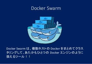 Docker Swarm
Docker Swarm は、複数ホストの Docker をまとめてクラス
タリングして、あたかもひとつの Docker エンジンのように
扱えるツール！！
 