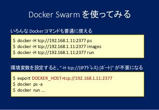 Docker Swarm を使ってみる
$ docker -H tcp://192.168.1.11:2377 ps
$ docker -H tcp://192.168.1.11:2377 images
$ docker -H tcp://192.168.1.11:2377 run
いろんな Docker コマンドも普通に使える
環境変数を設定すると、"-H tcp://[IPｱﾄﾞﾚｽ]:[ﾎﾟｰﾄ]" が不要になる
$ export DOCKER_HOST=tcp://192.168.1.11:2377
$ docker ps -a
$ docker run ...
 