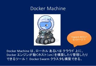 Docker Machine
Docker Machine は、ローカル あるいは クラウド 上に、
Docker エンジンが動くホスト（vm）を構築したり管理したり
できるツール！ Docker Swarm クラスタも構築できる。
Vagrant みたい
なイメージ？
 