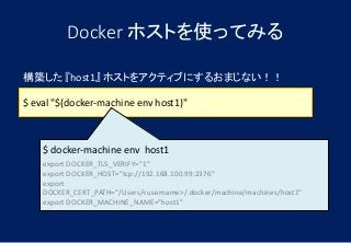 Docker ホストを使ってみる
$ eval "$(docker-machine env host1)"
構築した 『host1』 ホストをアクティブにするおまじない！！
$ docker-machine env host1
export DOCKER_TLS_VERIFY="1"
export DOCKER_HOST="tcp://192.168.100.99:2376"
export
DOCKER_CERT_PATH="/Users/<username>/.docker/machine/machines/host1"
export DOCKER_MACHINE_NAME="host1"
 