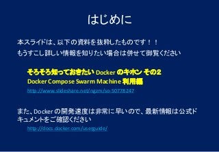 はじめに
本スライドは、以下の資料を抜粋したものです！！
もうすこし詳しい情報を知りたい場合は併せて御覧ください
そろそろ知っておきたい Docker のキホン その２
Docker Compose Swarm Machine 利用編
http://www.slideshare.net/ngzm/so-50778247
また、Docker の開発速度は非常に早いので、最新情報は公式ド
キュメントをご確認ください
http://docs.docker.com/userguide/
 