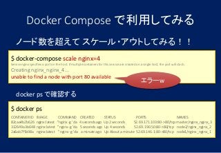 ノード数を超えて スケール・アウトしてみる！！
$ docker-compose scale nginx=4
Service nginx specifies a port on the host. If multiple containers for this service are created on a single host, the port will clash.
Creating nginx_nginx_4...
unable to find a node with port 80 available
Docker Compose で利用してみる
docker ps で確認する
$ docker ps
CONTAINER ID IMAGE COMMAND CREATED STATUS PORTS NAMES
82caa4b2b626 nginx:latest "nginx -g 'da 4 seconds ago Up 2 seconds 52.69.171.103:80->80/tcp master/nginx_nginx_3
312649a3b648 nginx:latest "nginx -g 'da 5 seconds ago Up 4 seconds 52.69.190.50:80->80/tcp node2/nginx_nginx_2
2a6ab7f5b98a nginx:latest "nginx -g 'da a minute ago Up About a minute 52.69.146.1:80->80/tcp node1/nginx_nginx_1
エラーw
 