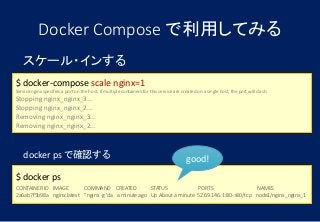 スケール・インする
$ docker-compose scale nginx=1
Service nginx specifies a port on the host. If multiple containers for this service are created on a single host, the port will clash.
Stopping nginx_nginx_3...
Stopping nginx_nginx_2...
Removing nginx_nginx_3...
Removing nginx_nginx_2...
Docker Compose で利用してみる
docker ps で確認する
$ docker ps
CONTAINER ID IMAGE COMMAND CREATED STATUS PORTS NAMES
2a6ab7f5b98a nginx:latest "nginx -g 'da a minute ago Up About a minute 52.69.146.1:80->80/tcp node1/nginx_nginx_1
good!
 