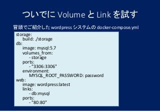 ついでに Volume と Link を試す
冒頭でご紹介した wordpress システムの docker-compose.yml
storage:
build: ./storage
db:
image: mysql:5.7
volumes_from:
- storage
ports:
- "3306:3306"
environment:
MYSQL_ROOT_PASSWORD: password
web:
image: wordpress:latest
links:
- db:mysql
ports:
- "80:80"
 