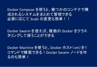 Docker Compose を使うと、幾つかのコンテナで構
成されるシステムをまとめて管理できる
必要に応じて Scale の変更も簡単！！
Docker Swarm を使えば、複数の Docker をクラス
タリングして扱うことができる
Docker Machine を使うと、Docker ホスト（vm）を１
コマンドで構築できる！Docker Swarm ノードを作
るのも簡単！
 