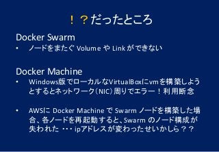 Docker Swarm
• ノードをまたぐ Volume や Link ができない
Docker Machine
• Windows版でローカルなVirtualBoxにvmを構築しよう
とするとネットワーク（NIC）周りでエラー！利用断念
• AWSに Docker Machine で Swarm ノードを構築した場
合、各ノードを再起動すると、Swarm のノード構成が
失われた ・・・ ipアドレスが変わったせいかしら？？
！？だったところ
 