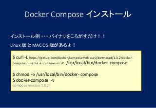 Docker Compose インストール
$ curl -L https://github.com/docker/compose/releases/download/1.3.2/docker-
compose-`uname -s`-`uname -m` > /usr/local/bin/docker-compose
$ chmod +x /usr/local/bin/docker- compose
$ docker-compose -v
compose version 1.3.2
インストール例 ・・・ バイナリをころがすだけ！！
Linux 版 と MAC OS 版があるよ！
 